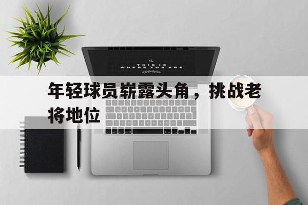 九游体育官网入口-年轻球员崭露头角，挑战老将地位