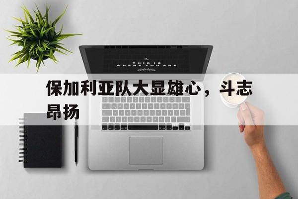 九游体育登录-保加利亚队大显雄心，斗志昂扬